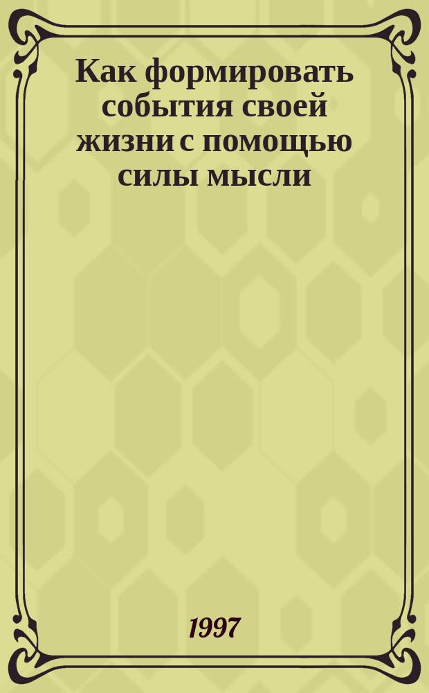 Как формировать события своей жизни с помощью силы мысли : Эзотерика для домаш. применения