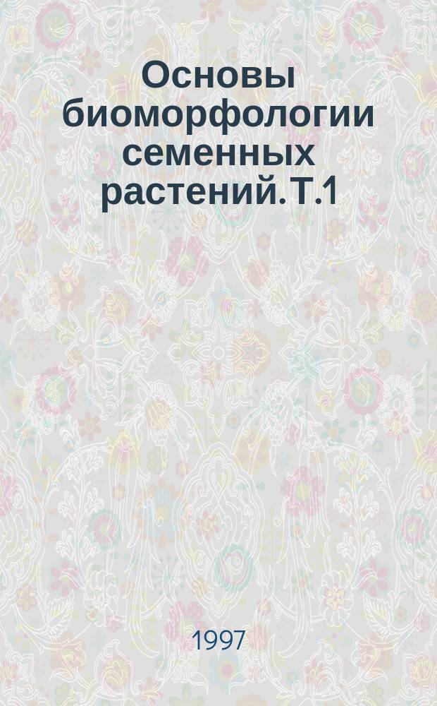 Основы биоморфологии семенных растений. Т.1 : Теория организации биоморф