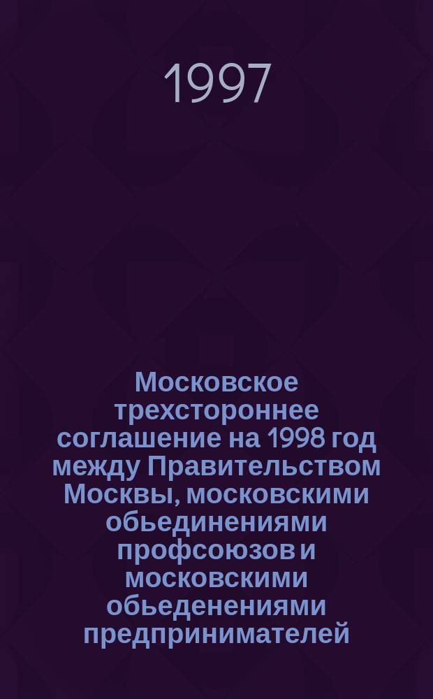 Московское трехстороннее соглашение на 1998 год между Правительством Москвы, московскими обьединениями профсоюзов и московскими обьеденениями предпринимателей (работодателей)