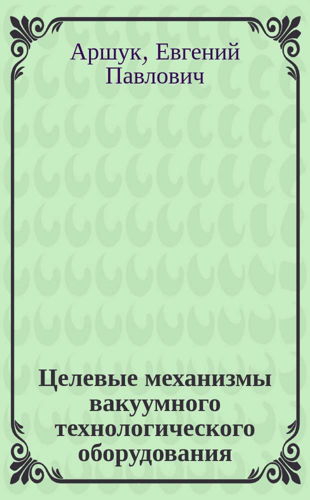 Целевые механизмы вакуумного технологического оборудования : Атлас типовых конструкций : Учеб. пособие по курсу "Расчет и конструирование вакуум. технол. оборуд." : Для студентов 4-6 курсов