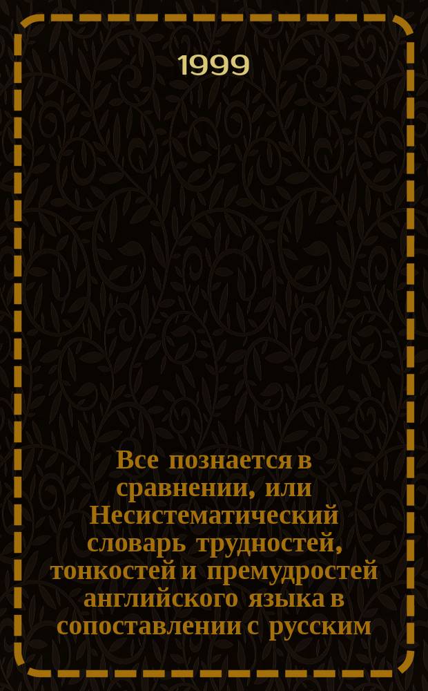 Все познается в сравнении, или Несистематический словарь трудностей, тонкостей и премудростей английского языка в сопоставлении с русским = Learn by comparing: an unsystematic dictionary of difficult, fine and tricky points of the english language compared to russian