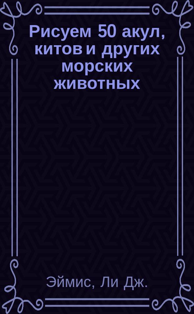 Рисуем 50 акул, китов и других морских животных : Поэтап. метод рисования большой белой акулы, кита-убийцы, барракуды, мор. конька, тюленя и многих других... : Пер. с англ.