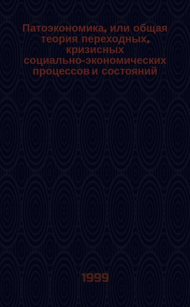 Патоэкономика, или общая теория переходных, кризисных социально-экономических процессов и состояний = Pathoeconomy, or the general theory of transitional, crisis socio-economic processes and states