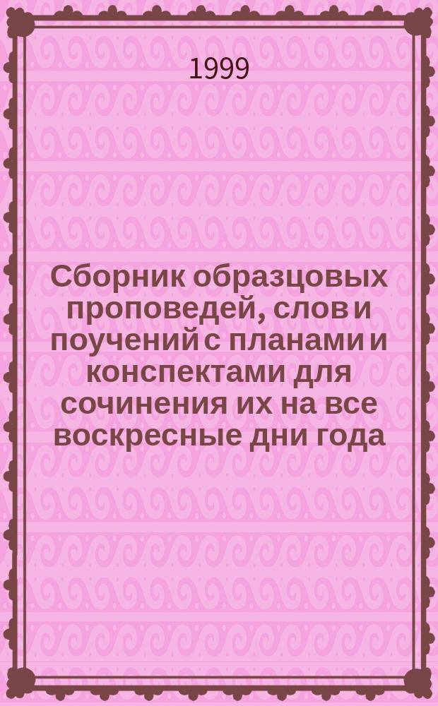 Сборник образцовых проповедей, слов и поучений с планами и конспектами для сочинения их на все воскресные дни года, на двунадесятые Господние и Богородничные праздники, на дни некоторых святых, особо чтимых православной церковью, на другие случаи, встречающиеся в церковной жизни и пастырской практике