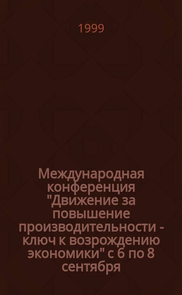 Международная конференция "Движение за повышение производительности - ключ к возрождению экономики" с 6 по 8 сентября, 1999 г. : Тез. докл. и выступлений