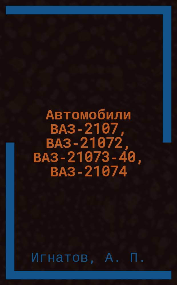 Автомобили ВАЗ-2107, ВАЗ-21072, ВАЗ-21073-40, ВАЗ-21074 : Руководство по эксплуатации, техн. обслуживанию и ремонту : Кат. запас. частей