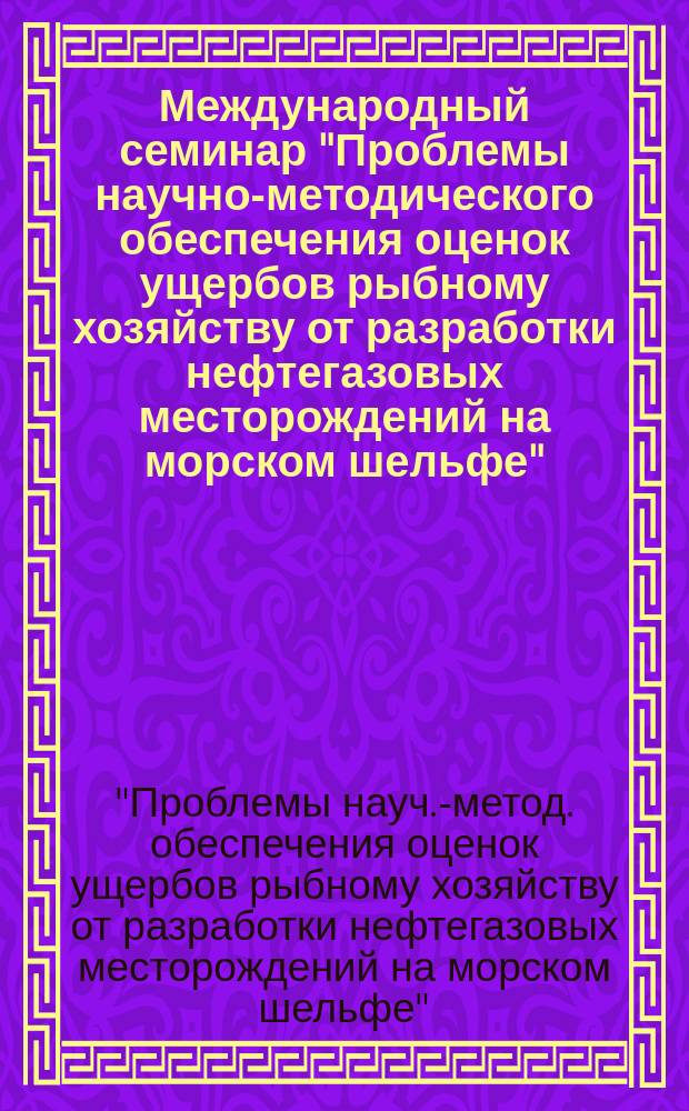 Международный семинар "Проблемы научно-методического обеспечения оценок ущербов рыбному хозяйству от разработки нефтегазовых месторождений на морском шельфе", 27-29 апр. 1999 г. : Сб. материалов