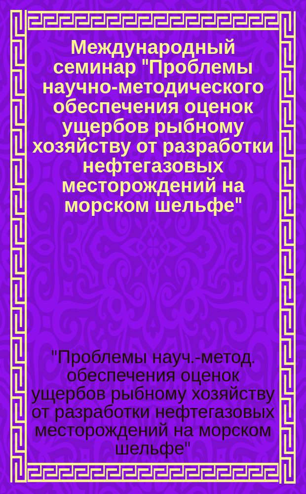 Международный семинар "Проблемы научно-методического обеспечения оценок ущербов рыбному хозяйству от разработки нефтегазовых месторождений на морском шельфе", 27-29 апр. 1999 г. : Сб. материалов