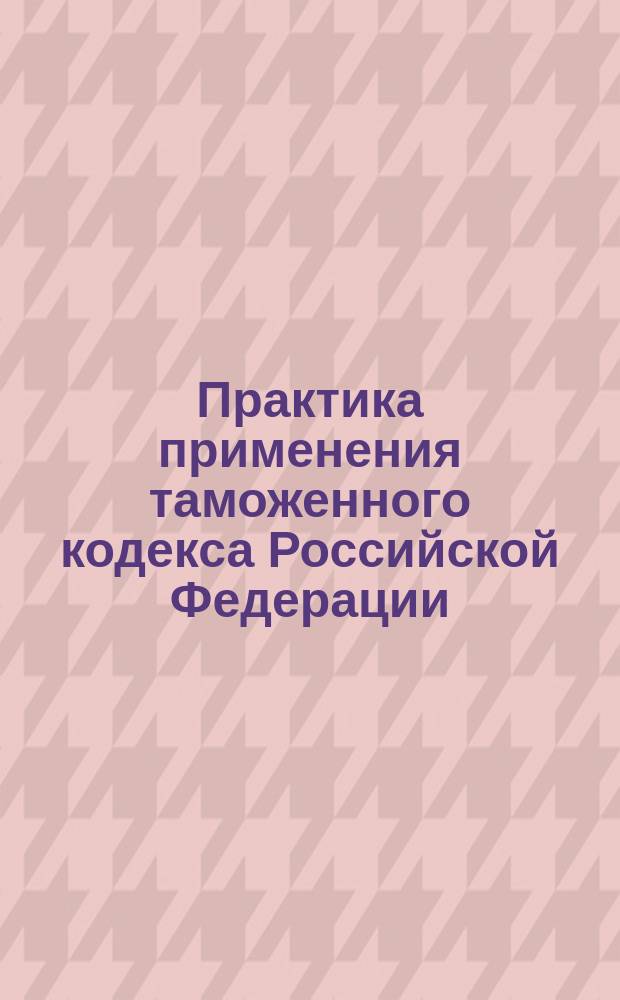 Практика применения таможенного кодекса Российской Федерации
