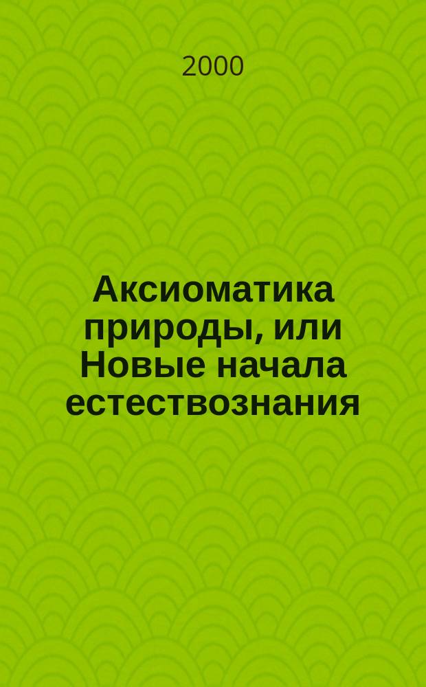 Аксиоматика природы, или Новые начала естествознания : (Основания науки)
