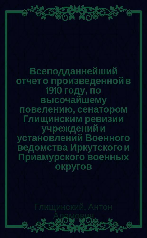 Всеподданнейший отчет о произведенной в 1910 году, по высочайшему повелению, сенатором Глищинским ревизии учреждений и установлений Военного ведомства Иркутского и Приамурского военных округов