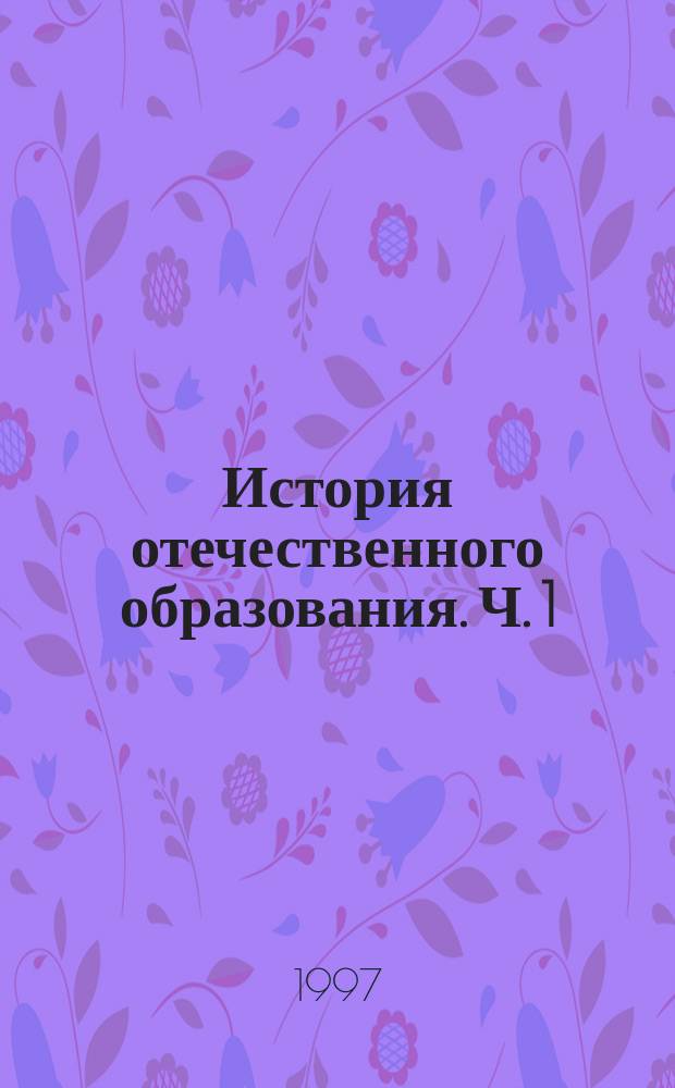 История отечественного образования. Ч. 1 : С древнейших времен до XIX в.