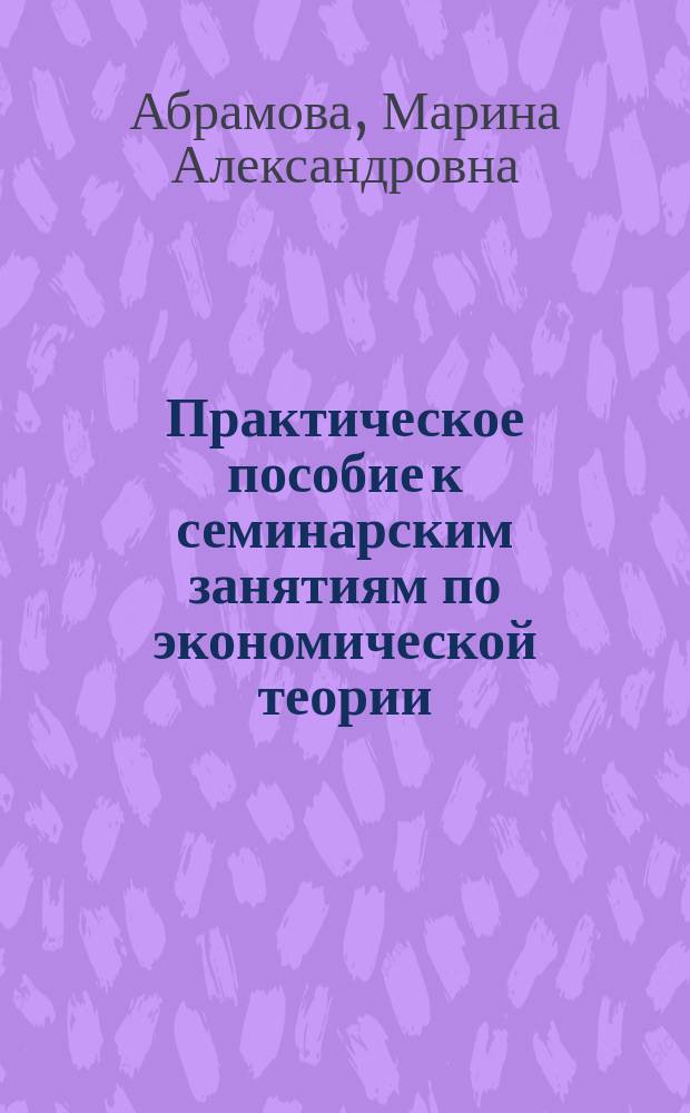 Практическое пособие к семинарским занятиям по экономической теории : Учеб. пособие для вузов