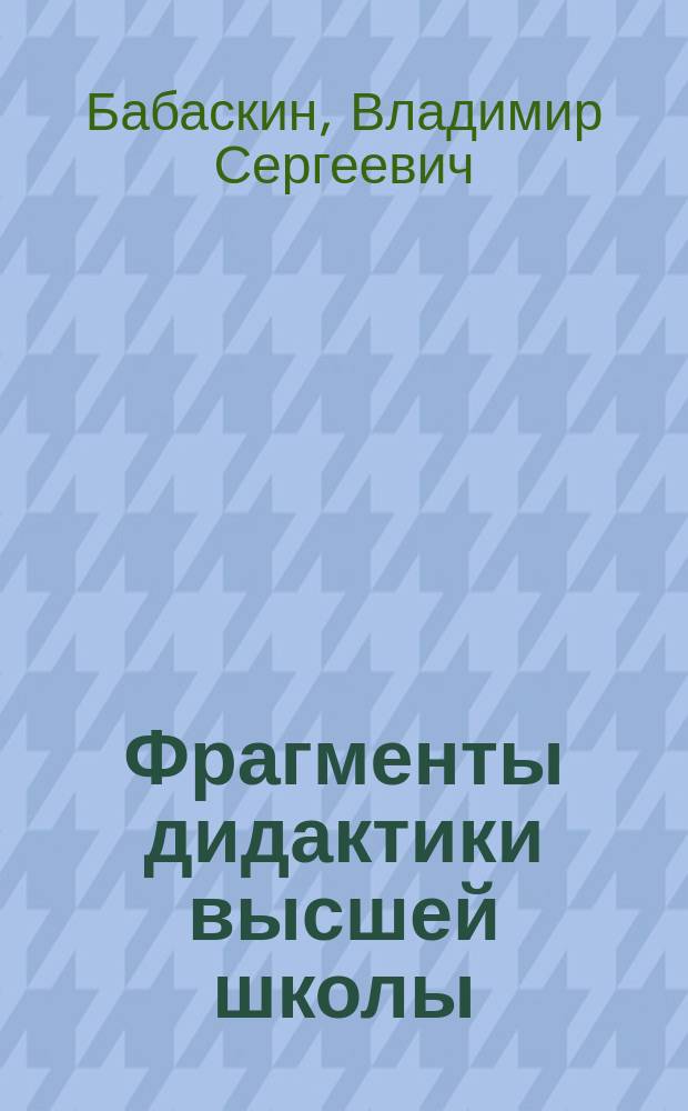 Фрагменты дидактики высшей школы: теория, методология, практика : Пособие для начинающего аспиранта, преподавателя, слушателя ФПК преподавателей вузов