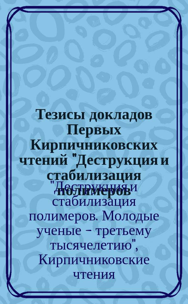 Тезисы докладов Первых Кирпичниковских чтений "Деструкция и стабилизация полимеров. Молодые ученые - третьему тысячелетию", Казань, 22-24 февр. 2000 г.