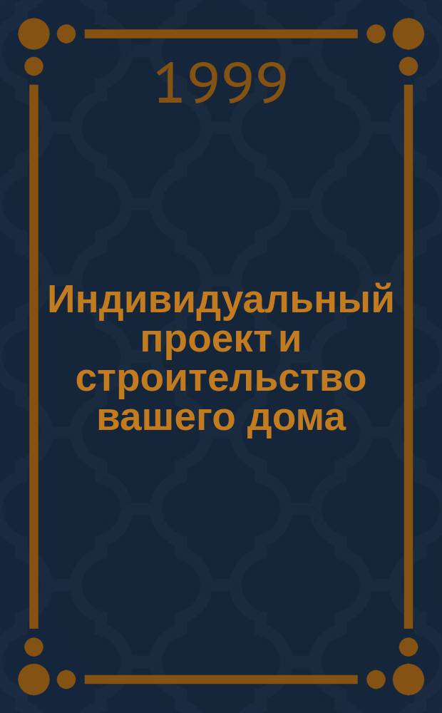 Индивидуальный проект и строительство вашего дома : Уник. примеры конкрет. решений. Техн. справки и основ. чертежи. Опыт индивидуал. стр-ва