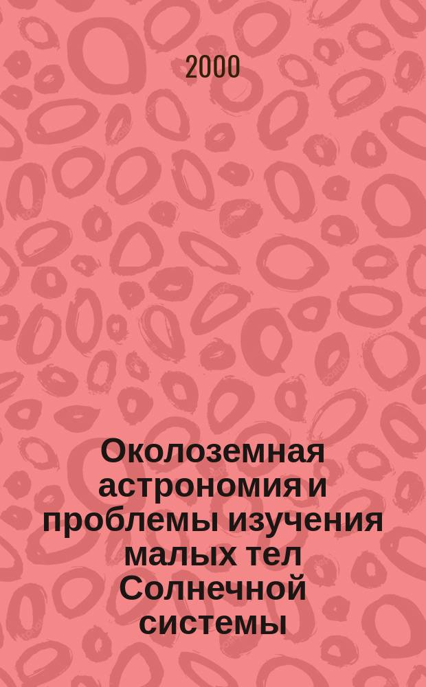 Околоземная астрономия и проблемы изучения малых тел Солнечной системы = Near-Earth astronomy and the problems of investigations of small bodies in the Solar system : Сб. науч. тр. конф., г. Обнинск, 25-29 окт. 1999 г