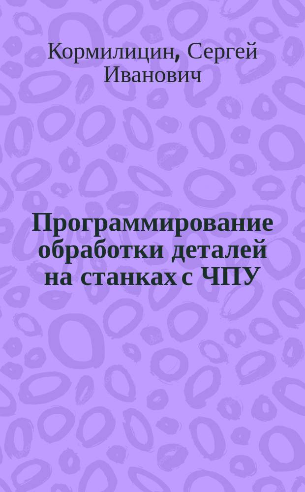 Программирование обработки деталей на станках с ЧПУ : Учеб. пособие для вузов по направлениям "Технология, оборудование и автоматизации машиностроит. пр-в", "Автоматизация и упр." и спец. "Технология машиностроения", "Металлорежущие станки и инструменты", "Автоматизация технол. процессов и пр-в"