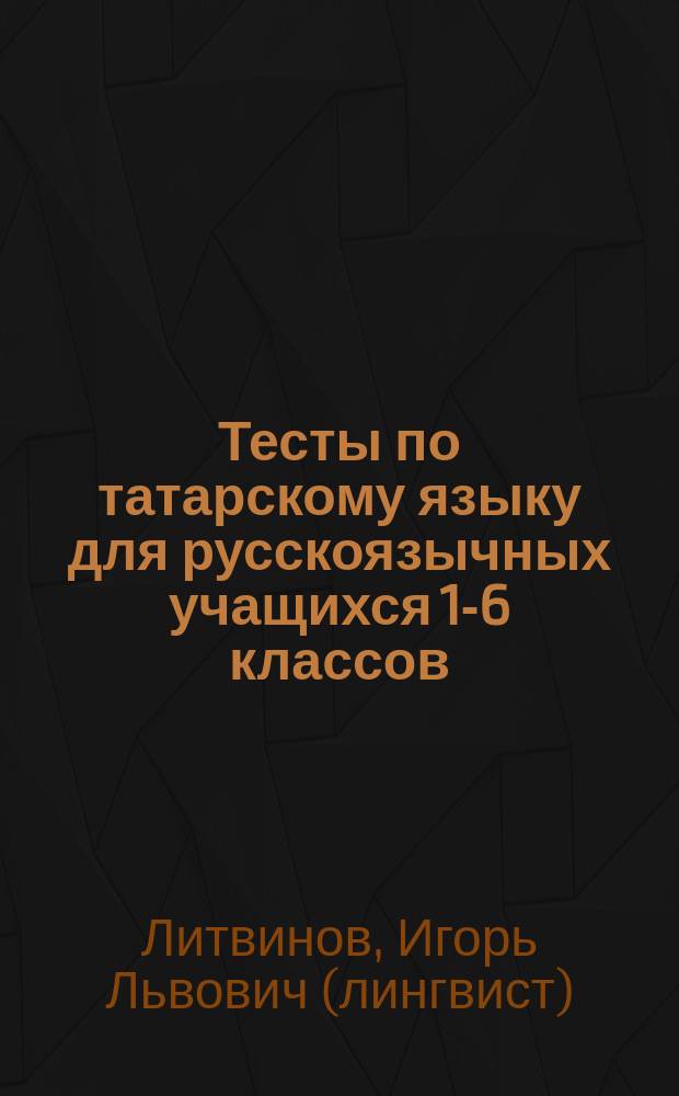 Тесты по татарскому языку для русскоязычных учащихся 1-6 классов : Прил. к пособиям И.Л. Литвинова "Татарский язык в русской школе. Методические разработки уроков"