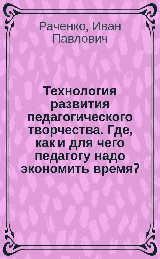Технология развития педагогического творчества. Где, как и для чего педагогу надо экономить время? : Учеб. пособие : 2 цикл. авт. шк