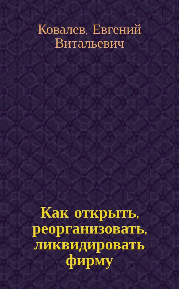 Как открыть, реорганизовать, ликвидировать фирму : Практ. пособие