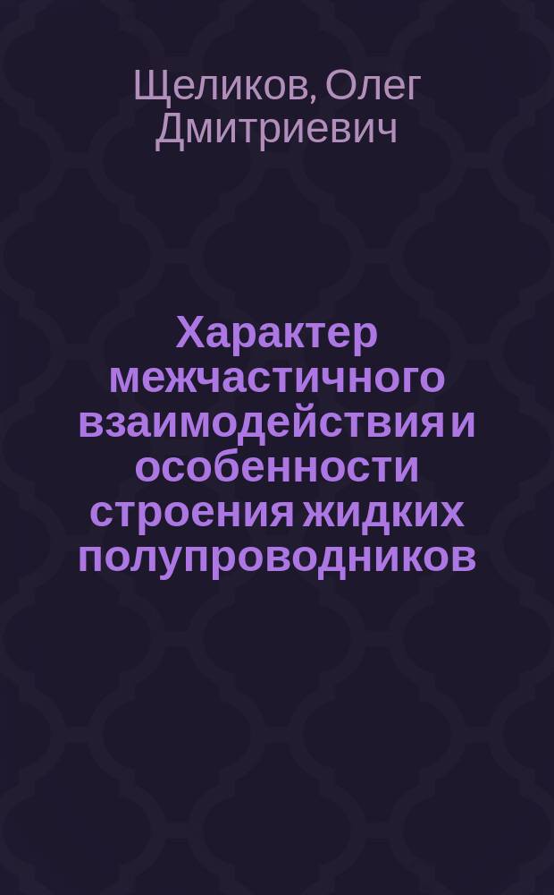 Характер межчастичного взаимодействия и особенности строения жидких полупроводников : Дис. на соиск. учен. степ. д.х.н. в форме науч. докл. : Спец. 02.00.04