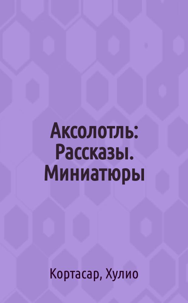 Аксолотль : Рассказы. Миниатюры : Пер. с исп
