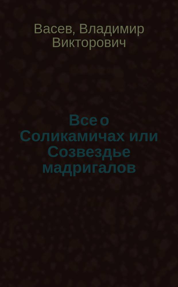 Все о Соликамичах или Созвездье мадригалов : В честь 570-летия великого города Соликамска. О тех, кто сейчас составляет его славу и честь, о жизни их многотрудной и во славу земли родной существующей