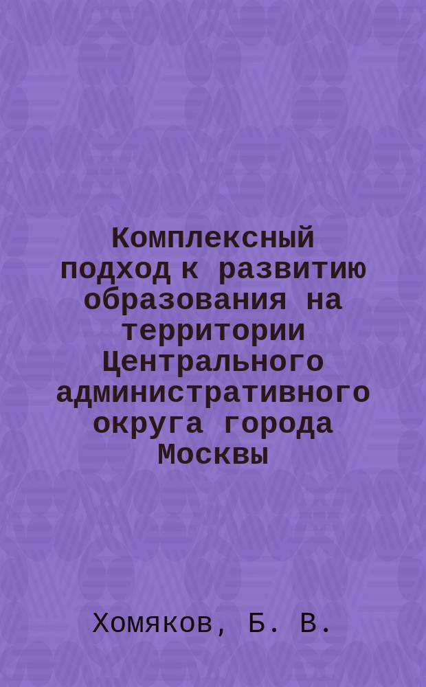 Комплексный подход к развитию образования на территории Центрального административного округа города Москвы : Сборник : Посвящ. 10-летию Центр. адм. окр