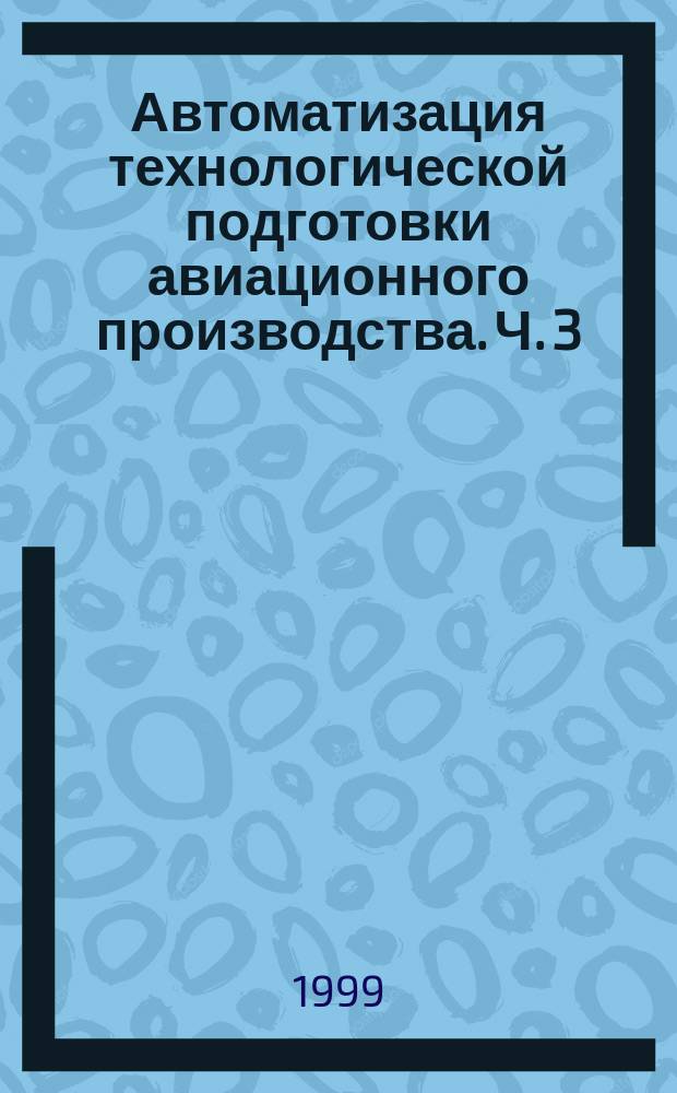 Автоматизация технологической подготовки авиационного производства. Ч. 3 : Подготовка управляющей информации для изготовления деталей на станках с ЧПУ