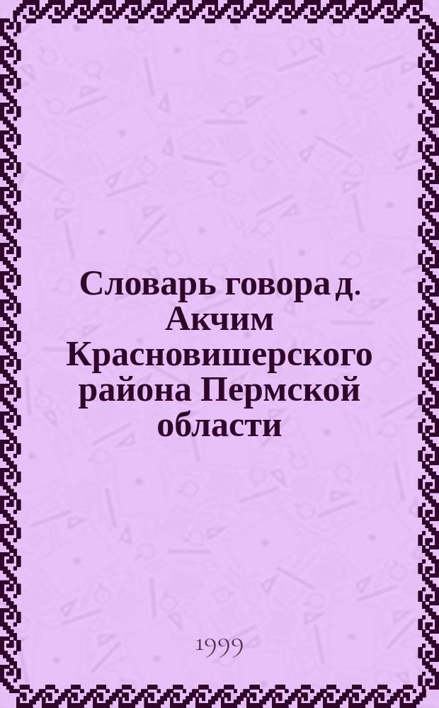 Словарь говора д. Акчим Красновишерского района Пермской области : (Акчим. словарь)