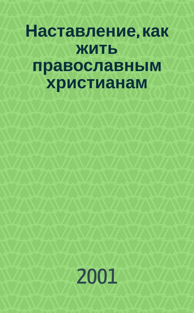 Наставление, как жить православным христианам : Советы старцев о борьбе с грехами и избавлении от всякия скорби, гнева и нужды