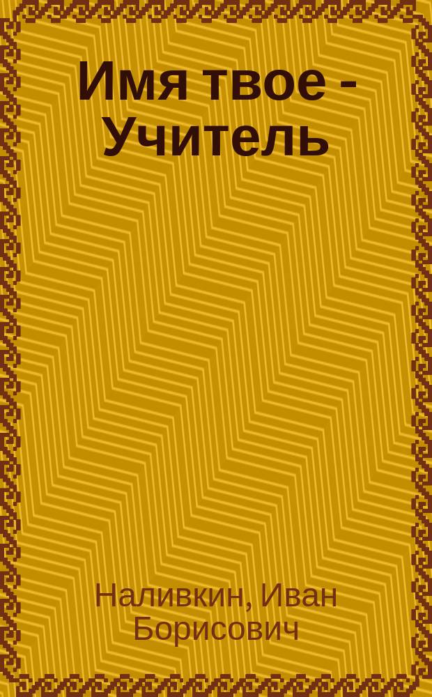 Имя твое - Учитель : Повесть о В. П. Наливкине, рус. патриоте, казаке, воине, ученом, просветителе, педагоге, писателе, революционере, гос. и обществ. деятеле, напис. по док. и воспоминаниям его внуком И. Б. Наливкиным