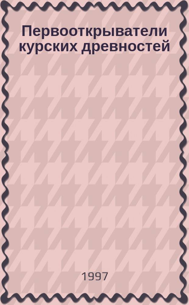 Первооткрыватели курских древностей : Очерки истории археол. изуч. южнорус. края