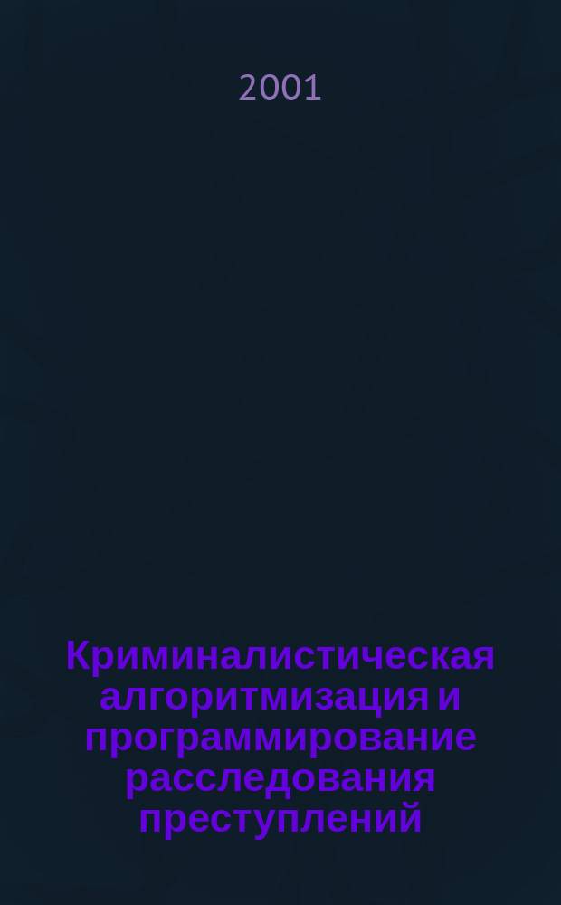Криминалистическая алгоритмизация и программирование расследования преступлений. Ч. 1 : Предпосылки, теоретические основы, система понятий
