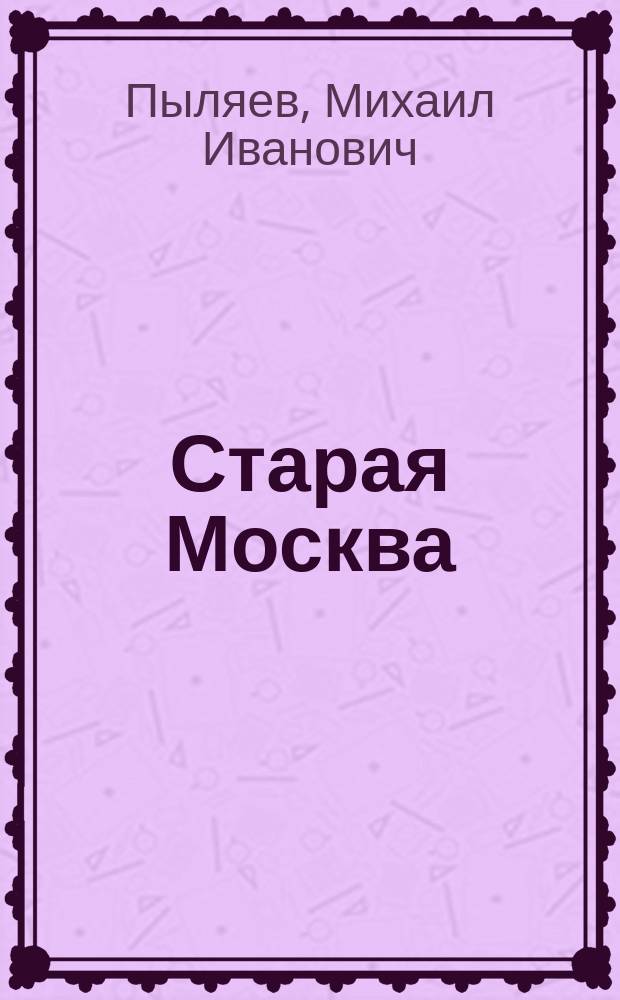 Старая Москва : Рассказы из былой жизни первопрестол. столицы М. И. Пыляева с 132 ил