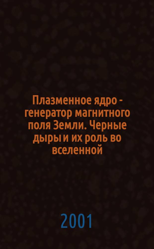 Плазменное ядро - генератор магнитного поля Земли. Черные дыры и их роль во вселенной : (Гипотезы)