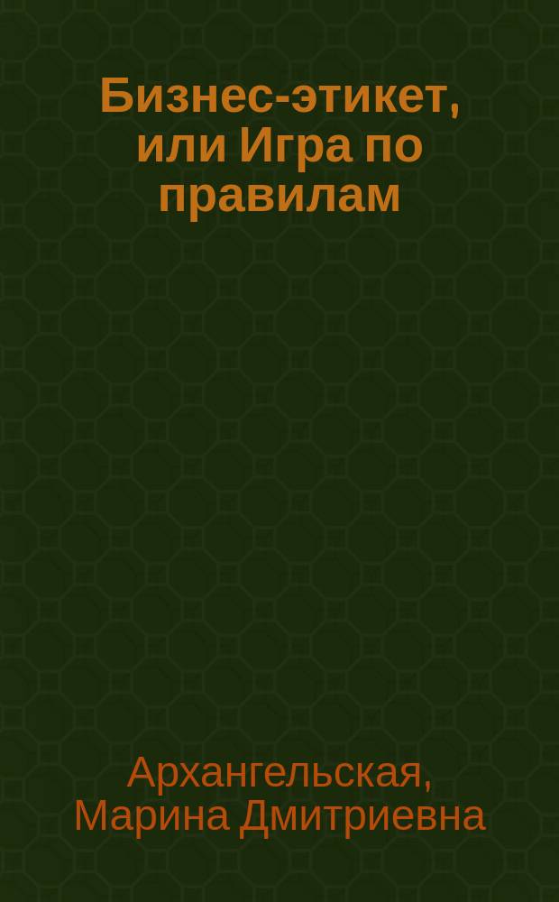 Бизнес-этикет, или Игра по правилам : Правила, принципы, рекомендации : По материалам корпоратив. бизнес-семинаров