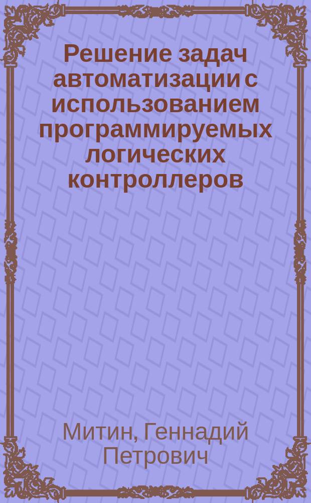 Решение задач автоматизации с использованием программируемых логических контроллеров : Учеб. пособие : Для вузов по направлению подгот. бакалавров "Технология, оборудование и автоматизация машиностроит. пр-в" и специальностям: "Технология машиностроения", "Металлорежущие станки и инструменты", "Инструмент. системы интегрир. машиностроит. пр-в" и др.