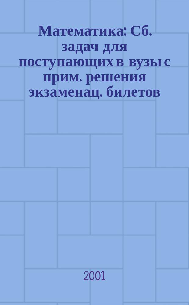 Математика : Сб. задач для поступающих в вузы с прим. решения экзаменац. билетов
