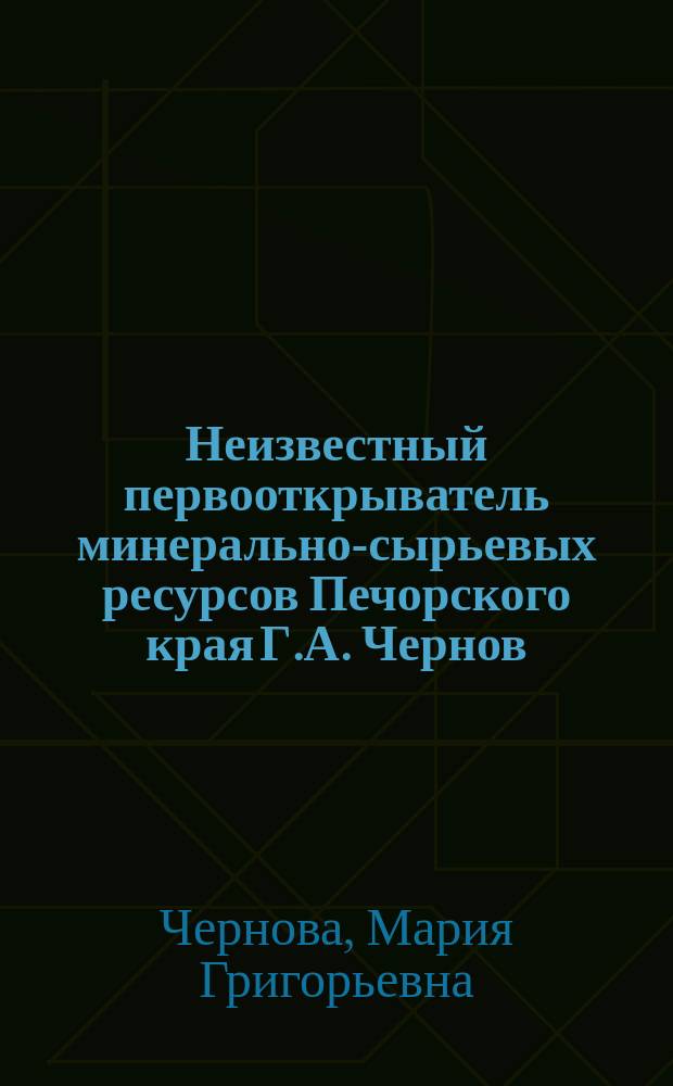 Неизвестный первооткрыватель минерально-сырьевых ресурсов Печорского края Г.А. Чернов