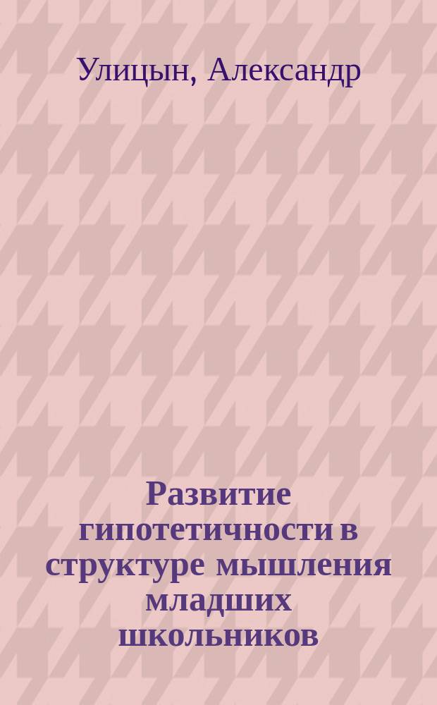 Развитие гипотетичности в структуре мышления младших школьников : Автореф. дис. на соиск. учен. степ. к.психол.н. : Спец. 19.00.07