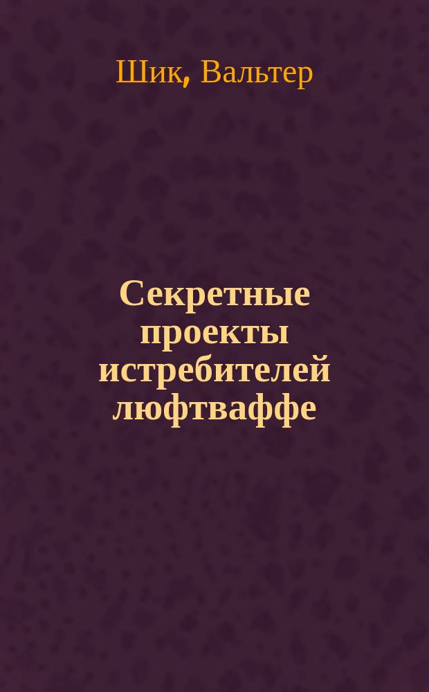 Секретные проекты истребителей люфтваффе : 150 сверхсекрет. самолетов третьего рейха : Пер. с нем.