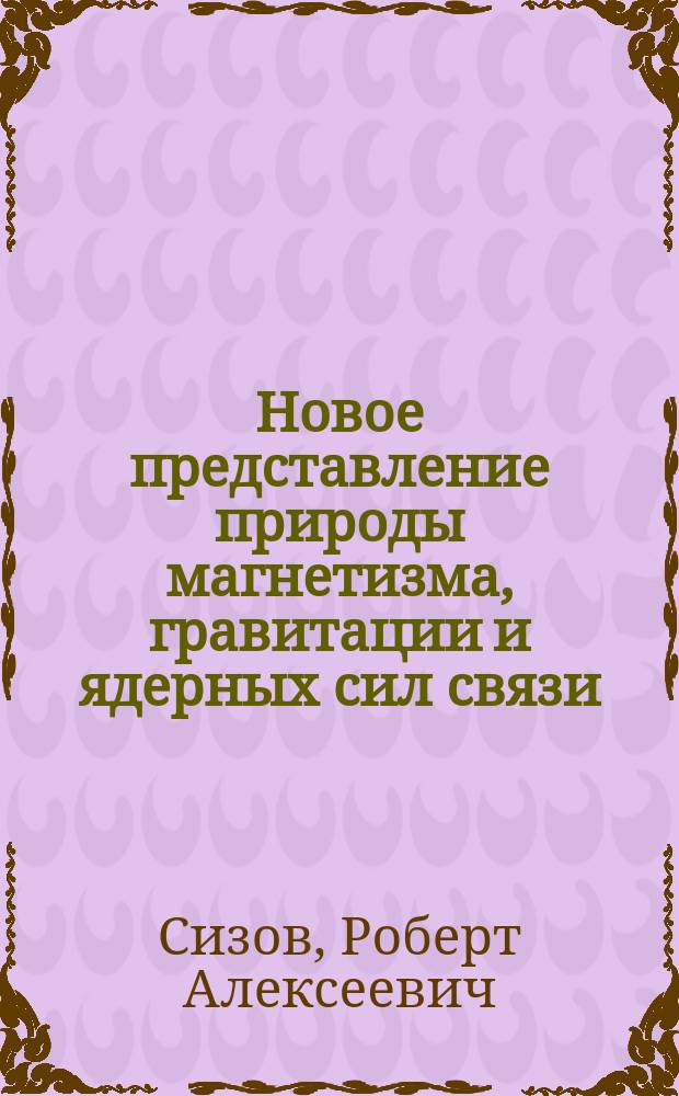 Новое представление природы магнетизма, гравитации и ядерных сил связи : Проблема магнит. заряда в ориг. экспериментах и теории / Р. А. Сизов