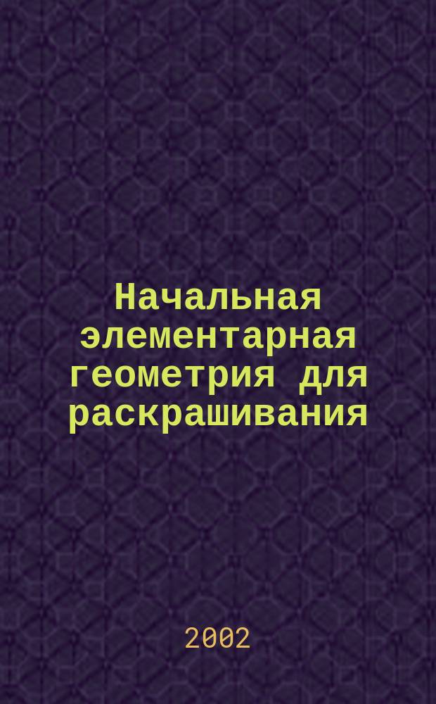 Начальная элементарная геометрия для раскрашивания : В 2 ч. : Планиметрия. Стереометрия : В картинках с текстом и черт. Г. Алексеева