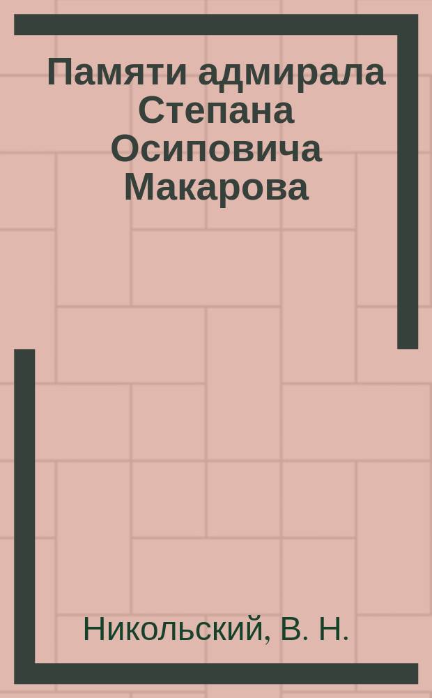 Памяти адмирала Степана Осиповича Макарова : Докл., читан. на заседании Моск. Кружка Обновления флота, посвящ. памяти Адм. С.О. Макарова 31 марта 1914 г.