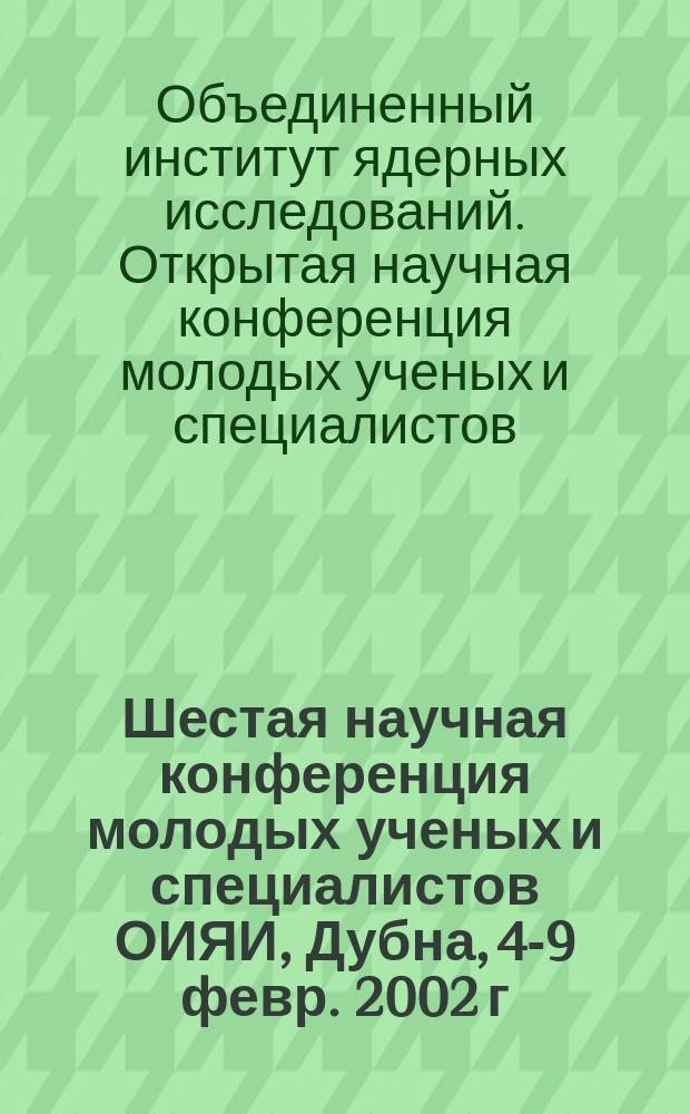 Шестая научная конференция молодых ученых и специалистов ОИЯИ, Дубна, 4-9 февр. 2002 г. : Тез. докл