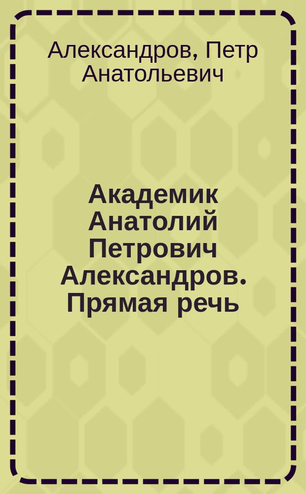 Академик Анатолий Петрович Александров. Прямая речь : К 100-летию со дня рождения