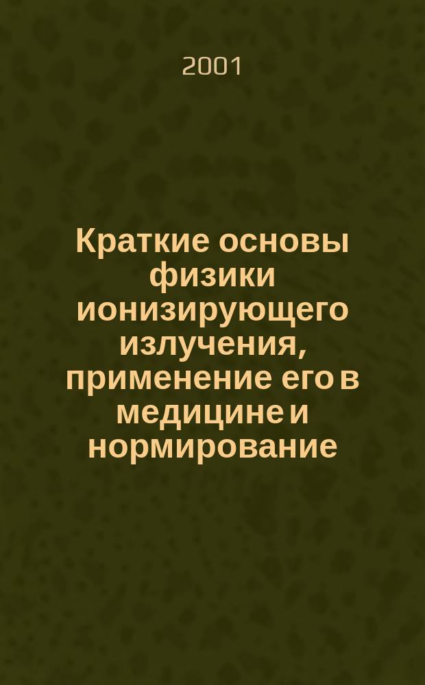 Краткие основы физики ионизирующего излучения, применение его в медицине и нормирование : (Пособие для студентов мед. вузов)