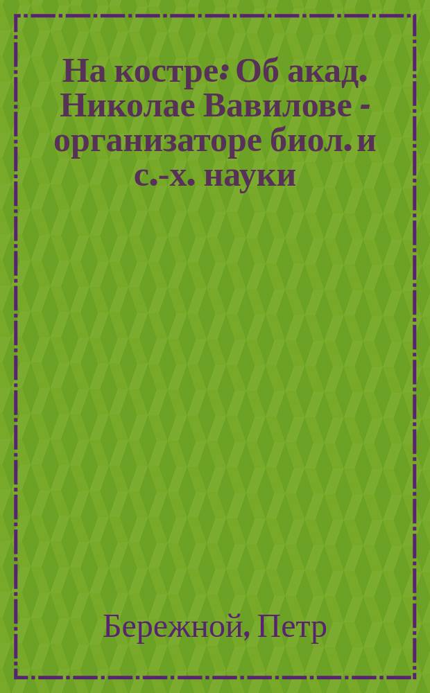 На костре : Об акад. Николае Вавилове - организаторе биол. и с.-х. науки